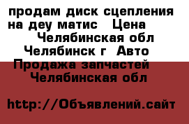 продам диск сцепления на деу матис › Цена ­ 1 500 - Челябинская обл., Челябинск г. Авто » Продажа запчастей   . Челябинская обл.